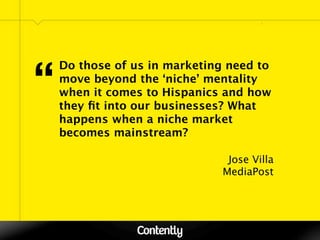 “
    Do those of us in marketing need to
    move beyond the ‘niche’ mentality
    when it comes to Hispanics and how
    they ﬁt into our businesses? What
    happens when a niche market
    becomes mainstream?

                               Jose Villa
                              MediaPost
 