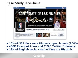 Case Study: éne-bé-a




‣ 15% of NBA fans were Hispanic upon launch (2009)
‣ 400K Facebook Likes and 7,700 Twitter followers
‣ 12% of English social channel fans are Hispanic
 