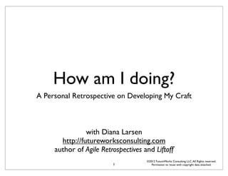 How am I doing?
A Personal Retrospective on Developing My Craft



                with Diana Larsen
       http://futureworksconsulting.com
     author of Agile Retrospectives and Liftoff
                                     ©2012 FutureWorks Consulting LLC. All Rights reserved.
                         1              Permission to reuse with copyright data attached.
 