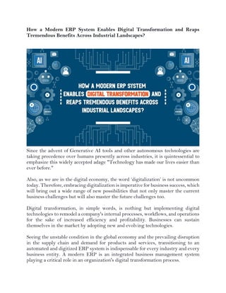 How a Modern ERP System Enables Digital Transformation and Reaps
Tremendous Benefits Across Industrial Landscapes?
Since the advent of Generative AI tools and other autonomous technologies are
taking precedence over humans presently across industries, it is quintessential to
emphasize this widely accepted adage "Technology has made our lives easier than
ever before."
Also, as we are in the digital economy, the word ‘digitalization’ is not uncommon
today. Therefore, embracing digitalization is imperative for business success, which
will bring out a wide range of new possibilities that not only master the current
business challenges but will also master the future challenges too.
Digital transformation, in simple words, is nothing but implementing digital
technologies to remodel a company's internal processes, workflows, and operations
for the sake of increased efficiency and profitability. Businesses can sustain
themselves in the market by adopting new and evolving technologies.
Seeing the unstable condition in the global economy and the prevailing disruption
in the supply chain and demand for products and services, transitioning to an
automated and digitized ERP system is indispensable for every industry and every
business entity. A modern ERP is an integrated business management system
playing a critical role in an organization's digital transformation process.
 