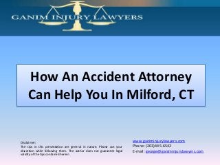 How An Accident Attorney
Can Help You In Milford, CT

Disclaimer:
The tips in this presentation are general in nature. Please use your
discretion while following them. The author does not guarantee legal
validity of the tips contained herein.

www.ganiminjurylawyers.com
Phone: (203)445-6542
E-mail: george@ganiminjurylawyers.com

 
