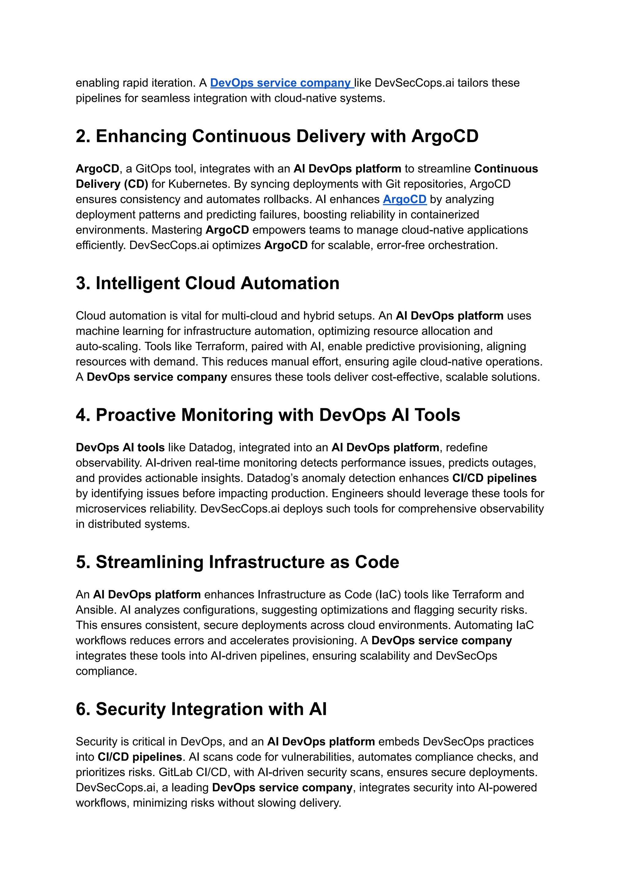 enabling rapid iteration. A DevOps service company like DevSecCops.ai tailors these
pipelines for seamless integration with cloud-native systems.
2. Enhancing Continuous Delivery with ArgoCD
ArgoCD, a GitOps tool, integrates with an AI DevOps platform to streamline Continuous
Delivery (CD) for Kubernetes. By syncing deployments with Git repositories, ArgoCD
ensures consistency and automates rollbacks. AI enhances ArgoCD by analyzing
deployment patterns and predicting failures, boosting reliability in containerized
environments. Mastering ArgoCD empowers teams to manage cloud-native applications
efficiently. DevSecCops.ai optimizes ArgoCD for scalable, error-free orchestration.
3. Intelligent Cloud Automation
Cloud automation is vital for multi-cloud and hybrid setups. An AI DevOps platform uses
machine learning for infrastructure automation, optimizing resource allocation and
auto-scaling. Tools like Terraform, paired with AI, enable predictive provisioning, aligning
resources with demand. This reduces manual effort, ensuring agile cloud-native operations.
A DevOps service company ensures these tools deliver cost-effective, scalable solutions.
4. Proactive Monitoring with DevOps AI Tools
DevOps AI tools like Datadog, integrated into an AI DevOps platform, redefine
observability. AI-driven real-time monitoring detects performance issues, predicts outages,
and provides actionable insights. Datadog’s anomaly detection enhances CI/CD pipelines
by identifying issues before impacting production. Engineers should leverage these tools for
microservices reliability. DevSecCops.ai deploys such tools for comprehensive observability
in distributed systems.
5. Streamlining Infrastructure as Code
An AI DevOps platform enhances Infrastructure as Code (IaC) tools like Terraform and
Ansible. AI analyzes configurations, suggesting optimizations and flagging security risks.
This ensures consistent, secure deployments across cloud environments. Automating IaC
workflows reduces errors and accelerates provisioning. A DevOps service company
integrates these tools into AI-driven pipelines, ensuring scalability and DevSecOps
compliance.
6. Security Integration with AI
Security is critical in DevOps, and an AI DevOps platform embeds DevSecOps practices
into CI/CD pipelines. AI scans code for vulnerabilities, automates compliance checks, and
prioritizes risks. GitLab CI/CD, with AI-driven security scans, ensures secure deployments.
DevSecCops.ai, a leading DevOps service company, integrates security into AI-powered
workflows, minimizing risks without slowing delivery.
 