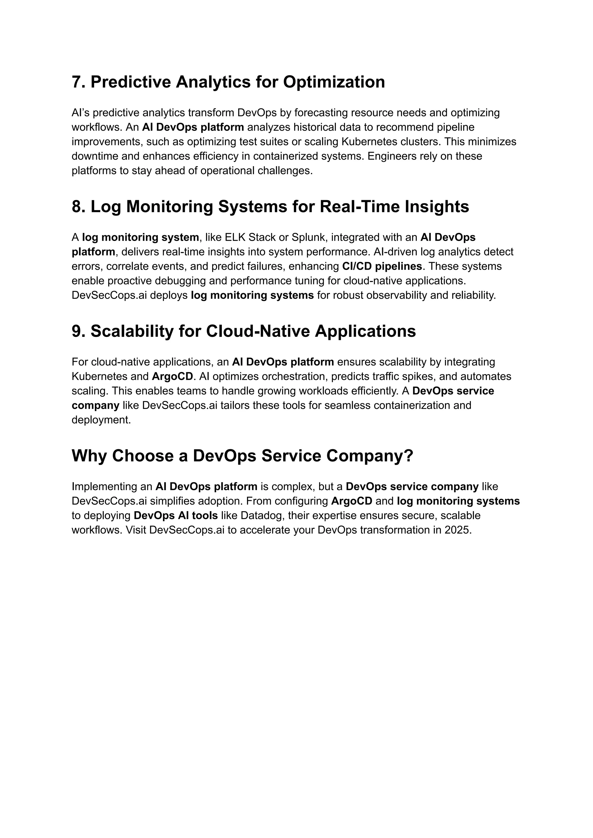 7. Predictive Analytics for Optimization
AI’s predictive analytics transform DevOps by forecasting resource needs and optimizing
workflows. An AI DevOps platform analyzes historical data to recommend pipeline
improvements, such as optimizing test suites or scaling Kubernetes clusters. This minimizes
downtime and enhances efficiency in containerized systems. Engineers rely on these
platforms to stay ahead of operational challenges.
8. Log Monitoring Systems for Real-Time Insights
A log monitoring system, like ELK Stack or Splunk, integrated with an AI DevOps
platform, delivers real-time insights into system performance. AI-driven log analytics detect
errors, correlate events, and predict failures, enhancing CI/CD pipelines. These systems
enable proactive debugging and performance tuning for cloud-native applications.
DevSecCops.ai deploys log monitoring systems for robust observability and reliability.
9. Scalability for Cloud-Native Applications
For cloud-native applications, an AI DevOps platform ensures scalability by integrating
Kubernetes and ArgoCD. AI optimizes orchestration, predicts traffic spikes, and automates
scaling. This enables teams to handle growing workloads efficiently. A DevOps service
company like DevSecCops.ai tailors these tools for seamless containerization and
deployment.
Why Choose a DevOps Service Company?
Implementing an AI DevOps platform is complex, but a DevOps service company like
DevSecCops.ai simplifies adoption. From configuring ArgoCD and log monitoring systems
to deploying DevOps AI tools like Datadog, their expertise ensures secure, scalable
workflows. Visit DevSecCops.ai to accelerate your DevOps transformation in 2025.
 