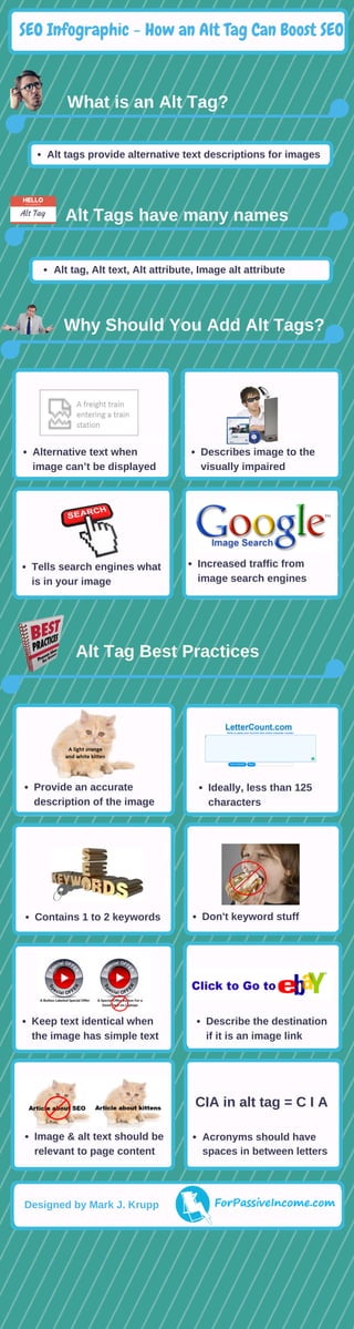 Alt Tags have many names
What is an Alt Tag?
 Why Should You Add Alt Tags? 
Alt Tag Best Practices  
HELLO
MY NAME IS
Alt Tag
Describes image to
the visually impaired
Alternative text when
browser can’t display image
Provide an accurate
description of the image
Ideally, less than 125
characters
Contains 1 to 2 keywords Don't keyword stuff
Describe the destination
if it is an image link
Acronyms should have
spaces in between letters
Image & alt text should be
relevant to page content
CIA in alt tag = C I A
Keep text identical when
the image has simple text
Alternative text when
image can’t be displayed
Describes image to the
visually impaired
Tells search engines what
is in your image
Increased traffic from
image search engines
SEO Infographic - How an Alt Tag Can Boost SEO
Alt tags provide alternative text descriptions for images
Alt tag, Alt text, Alt attribute, Image alt attribute
Designed by Mark J. Krupp
 