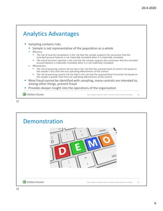 20-4-2020
6
Analytics Advantages
 Sampling contains risks
 Sample is not representative of the population as a whole
 Efficiency
 The risk of incorrect acceptance is the risk that the sample supports the conclusion that the
recorded account balance is not materially misstated when it is materially misstated.
 The risk of incorrect rejection is the risk that the sample supports the conclusion that the recorded
account balance is materially misstated when it is not materially misstated.
 Effectiveness
 The risk of assessing control risk too low is the risk that the assessed level of control risk based on
the sample is less than the true operating effectiveness of the control.
 The risk of assessing control risk too high is the risk that the assessed level of control risk based on
the sample is greater than the true operating effectiveness of the control.
 Most fraud cannot be identified with sampling, many controls are intended to,
among other things, prevent fraud
 Provides deeper insight into the operations of the organization
11How analytics should be used in controls testing instead of sampling
Demonstration
12How analytics should be used in controls testing instead of sampling
11
12
 