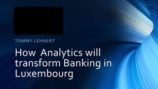 How Analytics will
transform Banking in
Luxembourg
TOMMY LEHNERT
 