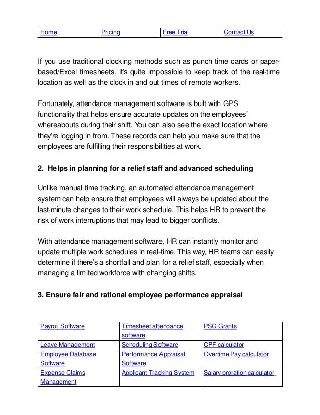 Payroll Software Timesheet attendance
software
PSG Grants
Leave Management Scheduling Software CPF calculator
Employee Database
Software
Performance Appraisal
Software
Overtime Pay calculator
Expense Claims
Management
Applicant Tracking System Salary proration calculator
Home Pricing Free Trial Contact Us
If you use traditional clocking methods such as punch time cards or paper-
based/Excel timesheets, it’s quite impossible to keep track of the real-time
location as well as the clock in and out times of remote workers.
Fortunately, attendance management software is built with GPS
functionality that helps ensure accurate updates on the employees’
whereabouts during their shift. You can also see the exact location where
they’re logging in from. These records can help you make sure that the
employees are fulﬁlling their responsibilities at work.
2. Helps in planning for a relief staff and advanced scheduling
Unlike manual time tracking, an automated attendance management
system can help ensure that employees will always be updated about the
last-minute changes to their work schedule. This helps HR to prevent the
risk of work interruptions that may lead to bigger conﬂicts.
With attendance management software, HR can instantly monitor and
update multiple work schedules in real-time. This way, HR teams can easily
determine if there’s a shortfall and plan for a relief staff, especially when
managing a limited workforce with changing shifts.
3. Ensure fair and rational employee performance appraisal
 