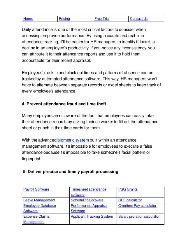 Payroll Software Timesheet attendance
software
PSG Grants
Leave Management Scheduling Software CPF calculator
Employee Database
Software
Performance Appraisal
Software
Overtime Pay calculator
Expense Claims
Management
Applicant Tracking System Salary proration calculator
Home Pricing Free Trial Contact Us
Daily attendance is one of the most critical factors to consider when
assessing employee performance. By using accurate and real-time
attendance tracking, it’ll be easier for HR managers to identify if there’s a
decline in an employee’s productivity. If you notice any inconsistency, you
can attribute it to their attendance reports and use it to hold them
accountable for their recent appraisal.
Employees’ clock-in and clock-out times and patterns of absence can be
tracked by automated attendance software. This way, HR managers won’t
have to alternate between separate records or excel sheets to keep track of
every employee’s attendance.
4. Prevent attendance fraud and time theft
Many employers aren’t aware of the fact that employees can easily fake
their attendance records by asking their co-worker to ﬁll out the attendance
sheet or punch in their time cards for them.
With the advanced biometric system built within an attendance
management software, it’s impossible for employees to execute a false
attendance because it’s impossible to fake someone’s facial pattern or
ﬁngerprint.
5. Deliver precise and timely payroll processing
 