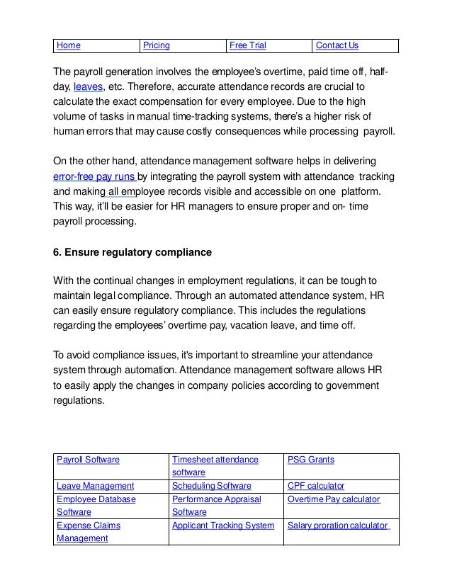 Payroll Software Timesheet attendance
software
PSG Grants
Leave Management Scheduling Software CPF calculator
Employee Database
Software
Performance Appraisal
Software
Overtime Pay calculator
Expense Claims
Management
Applicant Tracking System Salary proration calculator
Home Pricing Free Trial Contact Us
The payroll generation involves the employee’s overtime, paid time off, half-
day, leaves, etc. Therefore, accurate attendance records are crucial to
calculate the exact compensation for every employee. Due to the high
volume of tasks in manual time-tracking systems, there’s a higher risk of
human errors that may cause costly consequences while processing payroll.
On the other hand, attendance management software helps in delivering
error-free pay runs by integrating the payroll system with attendance tracking
and making all employee records visible and accessible on one platform.
This way, it’ll be easier for HR managers to ensure proper and on- time
payroll processing.
6. Ensure regulatory compliance
With the continual changes in employment regulations, it can be tough to
maintain legal compliance. Through an automated attendance system, HR
can easily ensure regulatory compliance. This includes the regulations
regarding the employees’ overtime pay, vacation leave, and time off.
To avoid compliance issues, it's important to streamline your attendance
system through automation. Attendance management software allows HR
to easily apply the changes in company policies according to government
regulations.
 