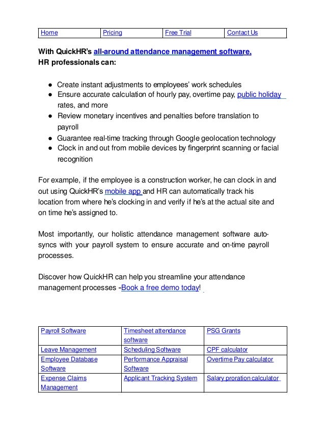 Payroll Software Timesheet attendance
software
PSG Grants
Leave Management Scheduling Software CPF calculator
Employee Database
Software
Performance Appraisal
Software
Overtime Pay calculator
Expense Claims
Management
Applicant Tracking System Salary proration calculator
Home Pricing Free Trial Contact Us
With QuickHR’s all-around attendance management software,
HR professionals can:
● Create instant adjustments to employees’ work schedules
● Ensure accurate calculation of hourly pay, overtime pay, public holiday
rates, and more
● Review monetary incentives and penalties before translation to
payroll
● Guarantee real-time tracking through Google geolocation technology
● Clock in and out from mobile devices by ﬁngerprint scanning or facial
recognition
For example, if the employee is a construction worker, he can clock in and
out using QuickHR’s mobile app and HR can automatically track his
location from where he’s clocking in and verify if he’s at the actual site and
on time he’s assigned to.
Most importantly, our holistic attendance management software auto-
syncs with your payroll system to ensure accurate and on-time payroll
processes.
Discover how QuickHR can help you streamline your attendance
management processes --Book a free demo today!
 