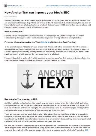 net mediablog.com http://netmediablog.com/how-anchor-text-can-improve-blog-seo
Nwosu Mavtrevor
How Anchor Text can improve your blog’s SEO
So much have been said about search engine optimization but of ten times little is said about “Anchor Text”.
Are you surprised I brought it up? Some will even wonder if it mattered at all. That is exactly the essence of
this article to teach you what anchor text is all about, its importance in SEO, anchor text best practices and
how you can improve your blog’s SEO with anchor text.
What is Anchor Text?
So many writers have tried to def ine anchor text in several ways but I pref er to explain it f or better
understanding. Simply put anchor text is the clickable portion of a hyperlink. See example below;
For more information onAnchor Text click here. (Bad Anchor Text Practice)
In the example above, “Click here” is an anchor text. Anchor text is the text used in the link to another
webpage/website. Search engines use this text to determine the subject matter of the page it is linked to.
Search engines gather data by crawling around the web moving f rom one link to another, so anchor texts
give them idea of what the pages they are about to visit is all about.
If several blogs link to a site with “mobile app development company” as their anchor text, this will give the
search engine an insight into the kind of content they will meet on such site.
How is Anchor Text important in SEO :
Just like I said above, Anchor text tells search engines what to expect when they f ollow a link and not so
many people know that Google and other search engines use anchor texts to determine the relevancy of
your content based on the sites linking to you. Link relevancy is one of the search engine ranking metrics
and this is determined by the content of the web page and the anchor text.
There are two ways one can use links in a site – Internal and External links. Internal links are those links
that point to another web page(s) of the same site while external links are links that point to a dif f erent
website entirely. In SEO, both internal and external links are important because they create a unique kind of
navigation within and outside a website and search engines love them.
But how you link to this pages matter as search engines will use it to determine the content of such pages.
Most bloggers make one unique mistake in using anchor links. Of ten times words link “Click here” are used
as anchor links just link in the example above, other words are pages, posts, article etc. This is bad SEO
 