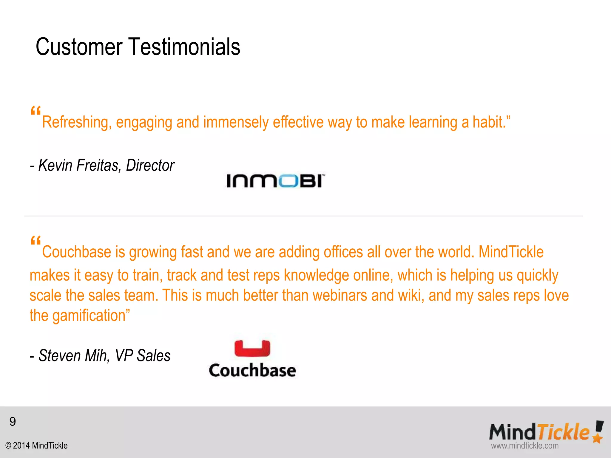 Customer Testimonials 
“Refreshing, engaging and immensely effective way to make learning a habit.” 
- Kevin Freitas, Director 
“Couchbase is growing fast and we are adding offices all over the world. MindTickle 
makes it easy to train, track and test reps knowledge online, which is helping us quickly 
scale the sales team. This is much better than webinars and wiki, and my sales reps love 
the gamification” 
- Steven Mih, VP Sales 
9 
© 2014 MindTickle www.mindtickle.com 

