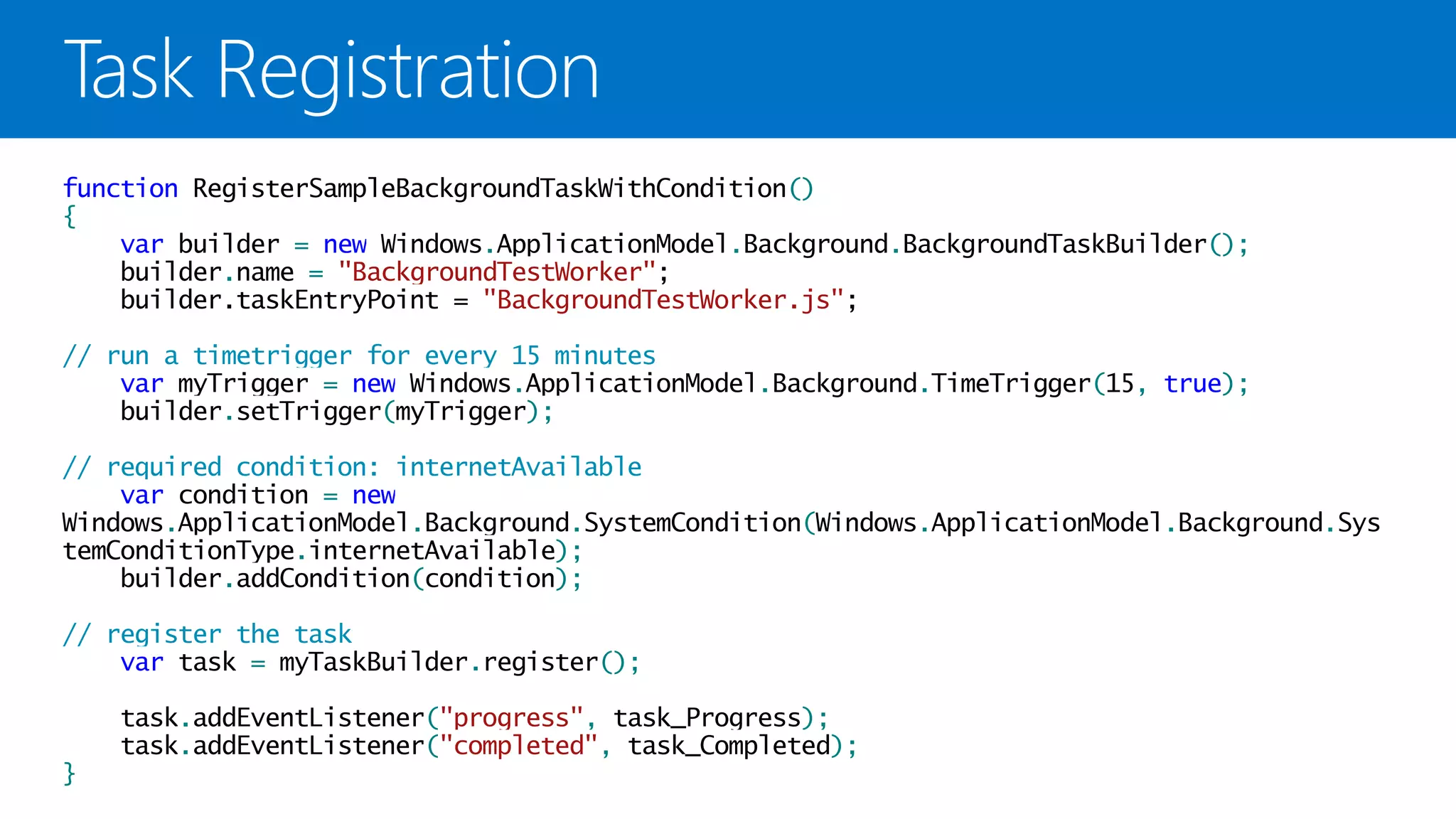 function RegisterSampleBackgroundTaskWithCondition()
{
    var builder = new Windows.ApplicationModel.Background.BackgroundTaskBuilder();
    builder.name = "BackgroundTestWorker";
    builder.taskEntryPoint = "BackgroundTestWorker.js";

// run a timetrigger for every 15 minutes
    var myTrigger = new Windows.ApplicationModel.Background.TimeTrigger(15, true);
    builder.setTrigger(myTrigger);

// required condition: internetAvailable
    var condition = new
Windows.ApplicationModel.Background.SystemCondition(Windows.ApplicationModel.Background.Sys
temConditionType.internetAvailable);
    builder.addCondition(condition);

// register the task
    var task = myTaskBuilder.register();

    task.addEventListener("progress", task_Progress);
    task.addEventListener("completed", task_Completed);
}
 