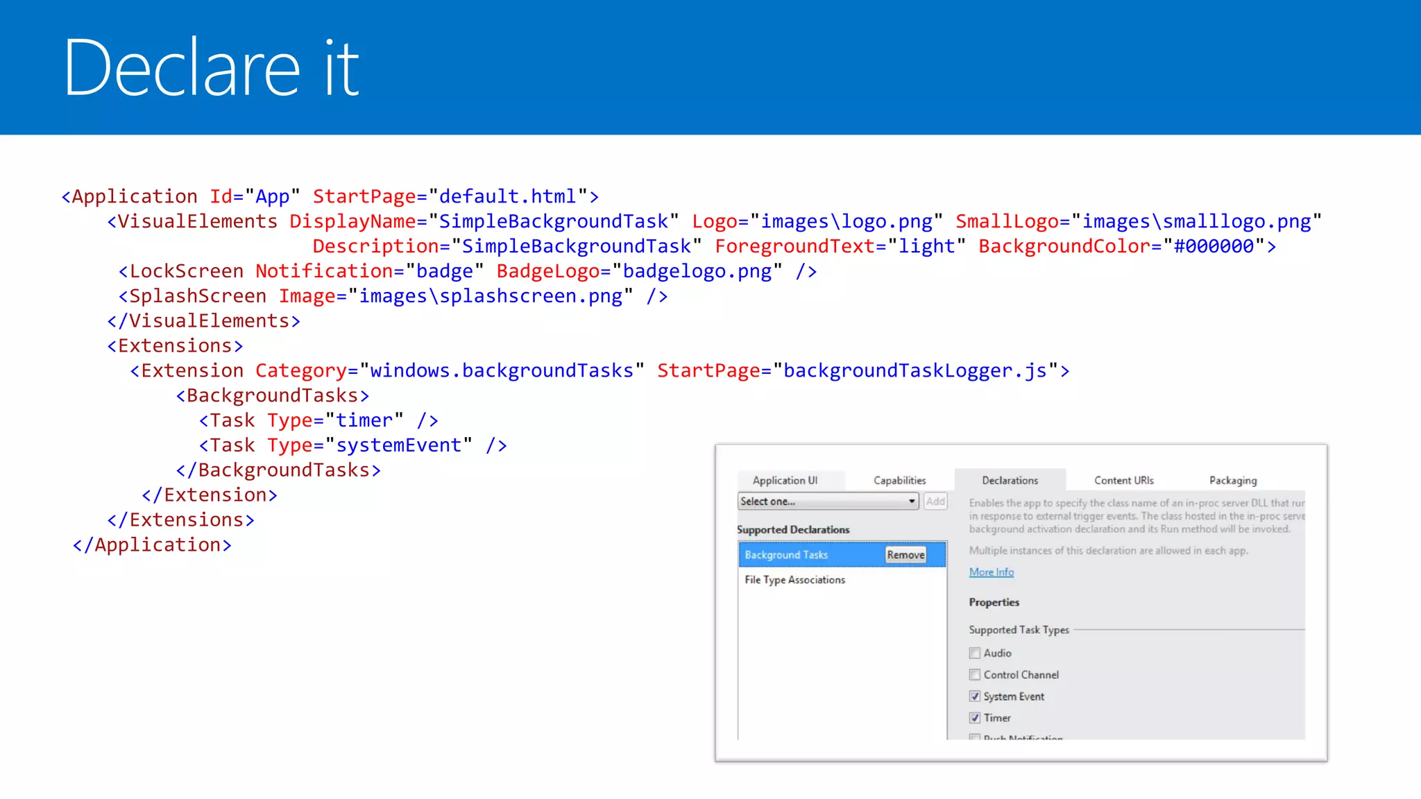 <Application Id="App" StartPage="default.html">
    <VisualElements DisplayName="SimpleBackgroundTask" Logo="imageslogo.png" SmallLogo="imagessmalllogo.png"
                      Description="SimpleBackgroundTask" ForegroundText="light" BackgroundColor="#000000">
     <LockScreen Notification="badge" BadgeLogo="badgelogo.png" />
     <SplashScreen Image="imagessplashscreen.png" />
    </VisualElements>
    <Extensions>
      <Extension Category="windows.backgroundTasks" StartPage="backgroundTaskLogger.js">
          <BackgroundTasks>
            <Task Type="timer" />
            <Task Type="systemEvent" />
          </BackgroundTasks>
       </Extension>
    </Extensions>
 </Application>
 