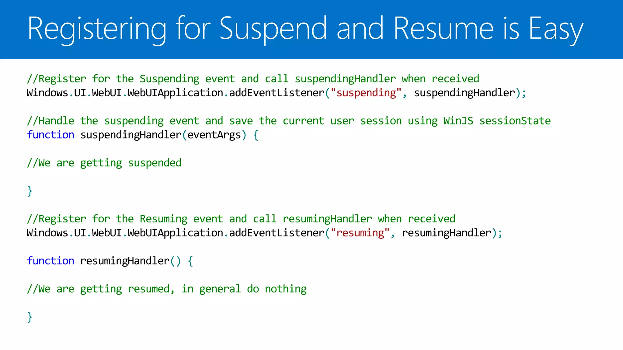 //Register for the Suspending event and call suspendingHandler when received
Windows.UI.WebUI.WebUIApplication.addEventListener("suspending", suspendingHandler);

//Handle the suspending event and save the current user session using WinJS sessionState
function suspendingHandler(eventArgs) {

//We are getting suspended

}

//Register for the Resuming event and call resumingHandler when received
Windows.UI.WebUI.WebUIApplication.addEventListener("resuming", resumingHandler);

function resumingHandler() {

//We are getting resumed, in general do nothing

}
 