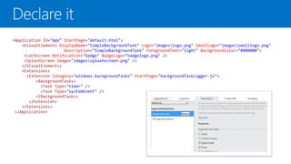 <Application Id="App" StartPage="default.html">
    <VisualElements DisplayName="SimpleBackgroundTask" Logo="imageslogo.png" SmallLogo="imagessmalllogo.png"
                      Description="SimpleBackgroundTask" ForegroundText="light" BackgroundColor="#000000">
     <LockScreen Notification="badge" BadgeLogo="badgelogo.png" />
     <SplashScreen Image="imagessplashscreen.png" />
    </VisualElements>
    <Extensions>
      <Extension Category="windows.backgroundTasks" StartPage="backgroundTaskLogger.js">
          <BackgroundTasks>
            <Task Type="timer" />
            <Task Type="systemEvent" />
          </BackgroundTasks>
       </Extension>
    </Extensions>
 </Application>
 