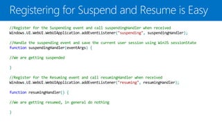 //Register for the Suspending event and call suspendingHandler when received
Windows.UI.WebUI.WebUIApplication.addEventListener("suspending", suspendingHandler);

//Handle the suspending event and save the current user session using WinJS sessionState
function suspendingHandler(eventArgs) {

//We are getting suspended

}

//Register for the Resuming event and call resumingHandler when received
Windows.UI.WebUI.WebUIApplication.addEventListener("resuming", resumingHandler);

function resumingHandler() {

//We are getting resumed, in general do nothing

}
 