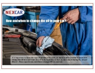 It is important to know the type of oil that is for each car, but it is also essential to know how
change the oil in a car? And when It is the best time to do?; so, how much during the oil and
filters?. These aspects can contribute to longer life to your car.
How and when to change the oil in your car?
 