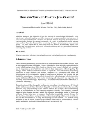 International Journal of Computer Science, Engineering and Information Technology (IJCSEIT), Vol. 4, No.2, April 2014
DOI : 10.5121/ijcseit.2014.4207 73
HOW AND WHEN TO FLATTEN JAVA CLASSES?
Jehad Al Dallal
Department of Information Science, P.O. Box 5969, Safat 13060, Kuwait
ABSTRACT
Improving modularity and reusability are two key objectives in object-oriented programming. These
objectives are achieved by applying several key concepts, such as data encapsulation and inheritance. A
class in an object-oriented system is the basic unit of design. Assessing the quality of an object-oriented
class may require flattening the class and representing it as it really is, including all accessible inherited
class members. Thus, class flattening helps in exploring the impact of inheritance on improving code
quality. This paper explains how to flatten Java classes and discusses the relationship between class
flattening and some applications of interest to software practitioners, such as refactoring and indicating
external quality attributes.
KEYWORDS
Object-oriented design, inheritance, internal quality attribute, external quality attribute, class flattening
1. INTRODUCTION
Object-oriented programming paradigm forces the implementation of several key features, such
as data encapsulation and inheritance. Properly implementing these two object-oriented concepts
results in high-quality systems [1]. A class in an object-oriented system is the basic unit of design,
and it encapsulates a set of attributes and methods. Data encapsulation refers to packing the
strongly related attributes and methods within an object of a class and enforcing accessibility
restrictions to these attributes and methods. Inheritance is a mechanism that allows for
implementing the is-a relationship. Instead of redefining the attributes and methods that are
included in other classes, a class can inherit these attributes and methods and only implement its
unique attributes and methods, which results in reducing code redundancy and improving code
testability and maintainability [2]. Representing a class with its inherited attributes and methods is
called class flattening [3].
Researchers have divided class quality attributes into internal and external categories [4]. External
quality attributes are attributes that indicate the quality of the class based on factors that cannot be
measured using only knowledge of the software artifacts. For example, class maintainability
cannot be measured unless the class is actually maintained. Similarly, class reusability cannot be
measured unless the class is actually reused. It is difficult to anticipate the number of classes that
will reuse the class in the future or to measure the effort that is required to maintain the class. On
the other hand, internal class quality attributes, such as size, coupling, and cohesion, are attributes
that can be measured based on only the knowledge of class artifacts. The internal quality
attributes are not of interest for software practitioners unless they are used to indicate external
quality attributes or perform activities of interest, such as refactoring [4].
 