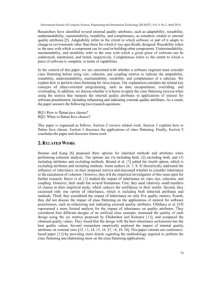 International Journal of Computer Science, Engineering and Information Technology (IJCSEIT), Vol. 4, No.2, April 2014
74
Researchers have identified several external quality attributes, such as adaptability, reusability,
understandability, maintainability, testability, and completeness, as somehow related to internal
quality attributes [5]. Adaptability refers to the extent to which software or part of it adapts to
change in environments other than those for which it was specifically designed. Reusability refers
to the ease with which a component can be used in building other components. Understandability,
maintainability, and testability refer to the ease with which a given piece of software can be
understood, maintained, and tested, respectively. Completeness refers to the extent to which a
piece of software is complete, in terms of capabilities.
In the context of this paper, we are concerned with whether a software engineer must consider
class flattening before using size, cohesion, and coupling metrics to indicate the adaptability,
reusability, understandability, maintainability, testability, and completeness of a subclass. We
explain how to perform class flattening for Java classes. Our explanation considers the related key
concepts of object-oriented programming, such as data encapsulation, overriding, and
overloading. In addition, we discuss whether it is better to apply the class flattening process when
using the metrics that measure the internal quality attributes in applications of interest for
software practitioners, including refactoring and indicating external quality attributes. As a result,
the paper answers the following two research questions:
RQ1: How to flatten java classes?
RQ2: When to flatten Java classes?
This paper is organized as follows. Section 2 reviews related work. Section 3 explains how to
flatten Java classes. Section 4 discusses the applications of class flattening. Finally, Section 5
concludes the paper and discusses future work.
2. RELATED WORK
Bieman and Kang [6] proposed three options for inherited methods and attributes when
performing cohesion analysis. The options are (1) including both, (2) excluding both, and (3)
including attributes and excluding methods. Briand et al. [7] added the fourth option, which is
excluding attributes and including methods. Some authors [6, 7, 8, 9] theoretically addressed the
influence of inheritance on their proposed metrics and discussed whether to consider inheritance
in the calculation of cohesion. However, they left the empirical investigation of this issue open for
further research. Beyer et al. [3] studied the impact of inheritance on class size, cohesion, and
coupling. However, their study has several limitations. First, they used relatively small numbers
of classes in their empirical study, which reduces the confidence in their results. Second, they
examined only one option of inheritance, which is including both inherited attributes and
methods. Third, they considered the impact of inheritance on only five quality metrics. Fourth,
they did not discuss the impact of class flattening on the applications of interest for software
practitioners, such as refactoring and indicating external quality attributes. Chhikara et al. [10]
represented a more limited analysis for the impact of inheritance on quality attributes. They
considered four different designs of an artificial class example, measured the quality of each
design using the six metrics proposed by Chidamber and Kemerer [11], and compared the
obtained quality values. They found that the design with the best inheritance architecture has the
best quality values. Several researchers empirically explored the impact of internal quality
attributes on external ones [12, 13, 14, 15, 16, 17, 18, 19, 20]. This paper extends our conference-
based paper [21] by providing more details regarding the methodology required to perform the
class flattening and elaborating more on the class flattening applications.
 
