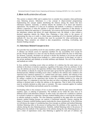International Journal of Computer Science, Engineering and Information Technology (IJCSEIT), Vol. 4, No.2, April 2014
75
3. HOW TO FLATTEN JAVA CLASS
This section is related to RQ1 and it explains how to consider Java semantics when performing
class flattening process. Inheritance is a key concept in object-oriented programming.
Implementing this concept implies distributing the features among the classes that have
inheritance relations. Generally, a subclass inherits the members of its direct and transitive
superclasses. The members of a class are its attributes and methods. A subclass c1 transitively
inherits a superclass c2 when the subclass c1 directly inherits a superclass c3 that directly or
transitively inherits the superclass c2. Syntactically, Java reserves the keyword extends to indicate
the inheritance relation and allows for single inheritance only. By default, a class without a
declared superclass inherits the Object class. Flattening a class refers to the process of
representing the class as it really is, which means considering all of its inherited attributes and
methods [3]. Java has some semantics that must be accounted for when performing class
flattening. These semantics are related to data encapsulation, overriding, overloading, and
dynamic binding concepts.
3.1. Inheritance Related Concepts in Java
Java provides four accessibility levels for class members: public, package, protected, and private.
A subclass can directly access its superclass members for any accessibility level except for
private. Private members in a class can only be directly accessed within the class in which they
are declared. Typically, developers are advised to declare the attributes to be private and make
them accessible only through access methods (i.e., setters and getters). In this paper, we refer to
the private attributes and methods as invisible attributes and methods. The rest of the attributes
and methods are visible.
In Java, attribute overriding occurs when an attribute of a subclass has the same name as an
attribute in the direct or transitive superclass, regardless of the types of the two attributes. In this
case, the subclass can access the superclass attribute either indirectly through the access methods
of the attribute or directly by using the keyword super (given that the superclass attribute is not
declared private). Method overriding occurs when a method in the subclass and a method in the
superclass have identical signatures (i.e., method name and types, number, and ordering of the
parameters). Similar to the overridden attributes, overridden methods can be accessed indirectly
by calling a method (in the superclass) that invokes the overridden method or by using the
keyword super. It is important to note that Java does not allow overriding an attribute when the
attribute is declared static in either the subclass or the superclass. That is, both of the attributes
must be similarly declared as either static or nonstatic. The same constraint applies for method
overriding. Final attributes and methods cannot be overridden.
Overloading refers to the existence of two or more methods with the same names but different
numbers, types, or ordering of parameters. The methods can be within the same class or in
different classes with inheritance relations. In other words, Java allows for a method in a subclass
to overload a method in a superclass. Dynamic method binding refers to resolving the references
to subclass methods at runtime. The class flattening considered in this paper does not consider
dynamic method binding because our analysis is performed statically, whereas studying the
impact of dynamic method binding requires analyzing the classes dynamically. In the following,
we will discuss the impact of considering these Java concepts on attribute and method flattening.
Attribute flattening refers to the process of pulling down the attributes of the superclass to the
subclass during the class flattening process. Similarly, method flattening refers to the process of
pulling down the methods of the superclass to the subclass during the class flattening process. In
case a chain of superclasses exists, class flattening is applied for each pair of subclass and
 