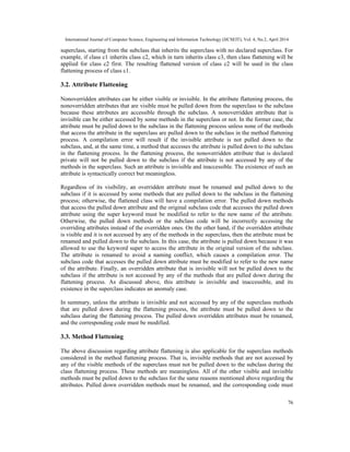 International Journal of Computer Science, Engineering and Information Technology (IJCSEIT), Vol. 4, No.2, April 2014
76
superclass, starting from the subclass that inherits the superclass with no declared superclass. For
example, if class c1 inherits class c2, which in turn inherits class c3, then class flattening will be
applied for class c2 first. The resulting flattened version of class c2 will be used in the class
flattening process of class c1.
3.2. Attribute Flattening
Nonoverridden attributes can be either visible or invisible. In the attribute flattening process, the
nonoverridden attributes that are visible must be pulled down from the superclass to the subclass
because these attributes are accessible through the subclass. A nonoverridden attribute that is
invisible can be either accessed by some methods in the superclass or not. In the former case, the
attribute must be pulled down to the subclass in the flattening process unless none of the methods
that access the attribute in the superclass are pulled down to the subclass in the method flattening
process. A compilation error will result if the invisible attribute is not pulled down to the
subclass, and, at the same time, a method that accesses the attribute is pulled down to the subclass
in the flattening process. In the flattening process, the nonoverridden attribute that is declared
private will not be pulled down to the subclass if the attribute is not accessed by any of the
methods in the superclass. Such an attribute is invisible and inaccessible. The existence of such an
attribute is syntactically correct but meaningless.
Regardless of its visibility, an overridden attribute must be renamed and pulled down to the
subclass if it is accessed by some methods that are pulled down to the subclass in the flattening
process; otherwise, the flattened class will have a compilation error. The pulled down methods
that access the pulled down attribute and the original subclass code that accesses the pulled down
attribute using the super keyword must be modified to refer to the new name of the attribute.
Otherwise, the pulled down methods or the subclass code will be incorrectly accessing the
overriding attributes instead of the overridden ones. On the other hand, if the overridden attribute
is visible and it is not accessed by any of the methods in the superclass, then the attribute must be
renamed and pulled down to the subclass. In this case, the attribute is pulled down because it was
allowed to use the keyword super to access the attribute in the original version of the subclass.
The attribute is renamed to avoid a naming conflict, which causes a compilation error. The
subclass code that accesses the pulled down attribute must be modified to refer to the new name
of the attribute. Finally, an overridden attribute that is invisible will not be pulled down to the
subclass if the attribute is not accessed by any of the methods that are pulled down during the
flattening process. As discussed above, this attribute is invisible and inaccessible, and its
existence in the superclass indicates an anomaly case.
In summary, unless the attribute is invisible and not accessed by any of the superclass methods
that are pulled down during the flattening process, the attribute must be pulled down to the
subclass during the flattening process. The pulled down overridden attributes must be renamed,
and the corresponding code must be modified.
3.3. Method Flattening
The above discussion regarding attribute flattening is also applicable for the superclass methods
considered in the method flattening process. That is, invisible methods that are not accessed by
any of the visible methods of the superclass must not be pulled down to the subclass during the
class flattening process. These methods are meaningless. All of the other visible and invisible
methods must be pulled down to the subclass for the same reasons mentioned above regarding the
attributes. Pulled down overridden methods must be renamed, and the corresponding code must
 