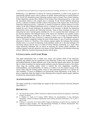 International Journal of Computer Science, Engineering and Information Technology (IJCSEIT), Vol. 4, No.2, April 2014
78
Refactoring is an application of interest for software practitioners. It refers to the process of
restructuring software source code to enhance its quality without affecting its external behavior
[22]. Fowler [22] identified several refactoring scenarios such as Extract Class, Extract Subclass,
Extract Superclass, and the Move Method. In the Extract Class refactoring activity, a class with
the association relation to the original class is extracted. In the Extract Subclass refactoring
activity, a subclass is created to include a subset of the features of the original class. In the Extract
Superclass refactoring activity, a superclass is created to include the common features of several
classes. In the Move Method refactoring activity, a method is moved to the class that uses the
method the most. Several techniques are proposed in the literature to identify the refactoring
opportunities and to perform the refactoring activities. Some of these techniques are based on
measuring the code’s internal quality attributes [23, 9]. It is expected that these techniques will
not function properly if the flattened version of the classes are considered. For example, assume
that a software engineer would like to test whether a class c1 is in need of Extract Subclass
refactoring and that this class of interest is a subclass of another class c2. The flattened version of
class c1 will almost completely include the code of both classes c1 and c2 (with the constraints
discussed in Section 3). Therefore, if the software engineer applies the technique that indicates
whether class c1 is in need of refactoring on the flattened version of c1, then the technique will
incorrectly indicate that the class is in need of Extract Subclass refactoring. As a result, when
using refactoring techniques that are based on assessing the internal quality attributes, the
software engineer must pay attention to the impact of class flattening on the intended refactoring
activity. Otherwise, incorrect refactoring decisions will be taken.
5. CONCLUSIONS AND FUTURE WORK
This paper demonstrates how to flatten Java classes and explains which of the superclass
attributes and methods must be considered in class flattening. It shows how to perform attribute
and method flattening to obtain different views of the class that inherits other classes. We argued
that it is better to measure the internal quality attributes using the flattened versions of the classes
when using the resulting quality values to indicate the class adaptability, reusability,
understandability, and maintainability. In contrast, it is better to use the original versions of the
classes when using the resulting quality values in class refactoring processes or to indicate the
class testability. To prove or disapprove our theoretically based expectations, in the future, we
plan to empirically study the impact of class flattening when using the internal quality attributes
to indicate the external quality attributes.
ACKNOWLEDGEMENTS
The author would like to acknowledge the support of this work by Kuwait University Research
Grant QI02/13.
REFERENCES
[1] M. Fayed & M. Laitinen, (1998) “Transition to Object-Oriented Software Development”, John Wiley
& Sons, 1st edition.
[2] F. Sheldon, K. Jerath, & H. Chung, (2002) “Metrics for maintainability of class inheritance
hierarchies”, Journal of Software Maintenance and Evolution: Research and Practice, Vol. 14, No. 3,
pp 147-160
[3] D. Beyer, C. Lewerentz , & F. Simon, (2001) “Impact of inheritance on metrics for size, coupling, and
cohesion in object oriented”, The 10th International Workshop on Software Measurement: New
Approaches in Software Measurement, Berlin, pp 1-17.
 
