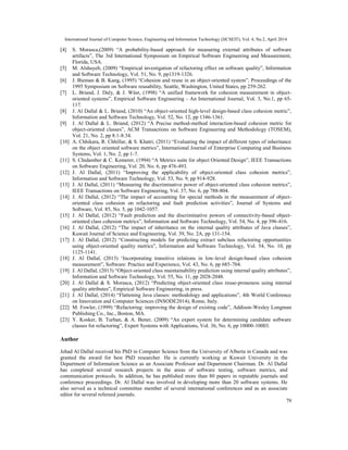 International Journal of Computer Science, Engineering and Information Technology (IJCSEIT), Vol. 4, No.2, April 2014
79
[4] S. Morasca,(2009) “A probability-based approach for measuring external attributes of software
artifacts”, The 3rd International Symposium on Empirical Software Engineering and Measurement,
Florida, USA.
[5] M. Alshayeb, (2009) “Empirical investigation of refactoring effect on software quality”, Information
and Software Technology, Vol. 51, No. 9, pp1319-1326.
[6] J. Bieman & B. Kang, (1995) “Cohesion and reuse in an object-oriented system”, Proceedings of the
1995 Symposium on Software reusability, Seattle, Washington, United States, pp 259-262.
[7] L. Briand, J. Daly, & J. Wüst, (1998) “A unified framework for cohesion measurement in object-
oriented systems”, Empirical Software Engineering - An International Journal, Vol. 3, No.1, pp 65-
117.
[8] J. Al Dallal & L. Briand, (2010) “An object-oriented high-level design-based class cohesion metric”,
Information and Software Technology, Vol. 52, No. 12, pp 1346-1361.
[9] J. Al Dallal & L. Briand, (2012) “A Precise method-method interaction-based cohesion metric for
object-oriented classes”, ACM Transactions on Software Engineering and Methodology (TOSEM),
Vol. 21, No. 2, pp 8:1-8:34.
[10] A. Chhikara, R. Chhillar, & S. Khatri, (2011) “Evaluating the impact of different types of inheritance
on the object oriented software metrics”, International Journal of Enterprise Computing and Business
Systems, Vol. 1, No. 2, pp 1-7.
[11] S. Chidamber & C. Kemerer, (1994) “A Metrics suite for object Oriented Design”, IEEE Transactions
on Software Engineering, Vol. 20, No. 6, pp 476-493.
[12] J. Al Dallal, (2011) “Improving the applicability of object-oriented class cohesion metrics”,
Information and Software Technology, Vol. 53, No. 9, pp 914-928.
[13] J. Al Dallal, (2011) “Measuring the discriminative power of object-oriented class cohesion metrics”,
IEEE Transactions on Software Engineering, Vol. 37, No. 6, pp 788-804.
[14] J. Al Dallal, (2012) “The impact of accounting for special methods in the measurement of object-
oriented class cohesion on refactoring and fault prediction activities”, Journal of Systems and
Software, Vol. 85, No. 5, pp 1042-1057.
[15] J. Al Dallal, (2012) “Fault prediction and the discriminative powers of connectivity-based object-
oriented class cohesion metrics”, Information and Software Technology, Vol. 54, No. 4, pp 396-416.
[16] J. Al Dallal, (2012) “The impact of inheritance on the internal quality attributes of Java classes”,
Kuwait Journal of Science and Engineering, Vol. 39, No. 2A, pp 131-154.
[17] J. Al Dallal, (2012) “Constructing models for predicting extract subclass refactoring opportunities
using object-oriented quality metrics”, Information and Software Technology, Vol. 54, No. 10, pp
1125-1141.
[18] J. Al Dallal, (2013) ‘Incorporating transitive relations in low-level design-based class cohesion
measurement”, Software: Practice and Experience, Vol. 43, No. 6, pp 685-704.
[19] J. Al Dallal, (2013) “Object-oriented class maintainability prediction using internal quality attributes”,
Information and Software Technology, Vol. 55, No. 11, pp 2028-2048.
[20] J. Al Dallal & S. Morasca, (2012) “Predicting object-oriented class reuse-proneness using internal
quality attributes”, Empirical Software Engineering, in press.
[21] J. Al Dallal, (2014) “Flattening Java classes: methodology and applications”, 4th World Conference
on Innovation and Computer Sciences (INSODE2014), Rome, Italy.
[22] M. Fowler, (1999) “Refactoring: improving the design of existing code”, Addison-Wesley Longman
Publishing Co., Inc., Boston, MA.
[23] Y. Kosker, B. Turhan, & A. Bener, (2009) “An expert system for determining candidate software
classes for refactoring”, Expert Systems with Applications, Vol. 36, No. 6, pp 10000-10003.
Author
Jehad Al Dallal received his PhD in Computer Science from the University of Alberta in Canada and was
granted the award for best PhD researcher. He is currently working at Kuwait University in the
Department of Information Science as an Associate Professor and Department Chairman. Dr. Al Dallal
has completed several research projects in the areas of software testing, software metrics, and
communication protocols. In addition, he has published more than 80 papers in reputable journals and
conference proceedings. Dr. Al Dallal was involved in developing more than 20 software systems. He
also served as a technical committee member of several international conferences and as an associate
editor for several refereed journals.
 