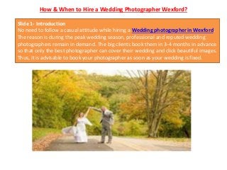 How & When to Hire a Wedding Photographer Wexford?
Slide 1- Introduction
No need to follow a casual attitude while hiring a Wedding photographer in Wexford.
The reason is during the peak wedding season, professional and reputed wedding
photographers remain in demand. The big clients book them in 3-4 months in advance
so that only the best photographer can cover their wedding and click beautiful images.
Thus, it is advisable to book your photographer as soon as your wedding is fixed.
 