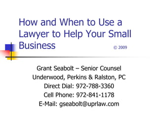 How and When to Use a
Lawyer to Help Your Small
Business             © 2009




    Grant Seabolt – Senior Counsel
   Underwood, Perkins & Ralston, PC
       Direct Dial: 972-788-3360
       Cell Phone: 972-841-1178
     E-Mail: gseabolt@uprlaw.com
 