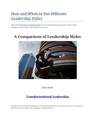 How and When to Use Different
Leadership Styles
After all that discussion on leadership styles, let’s put things back into perspective with a simple
comparison between the 4 main leadership concepts.
A Comparison of Leadership Styles
How it Works
Transformational Leadership
Leaders use a ‘vision’ to direct followers. Each individual member is coached and invested in to bring out
their best. Work is crafted to be engaging to specific followers.
 