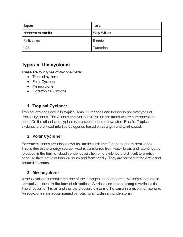 Japan Taifu
Northern Australia Wily Willies
Philippines Baguio
USA Tornados
Types of the cyclone:
These are four types of cyclone there:
● Tropical cyclone
● Polar Cyclone
● Mesocyclone
● Extratropical Cyclone
1. Tropical Cyclone:
Tropical cyclones occur in tropical seas. Hurricanes and typhoons are two types of
tropical cyclones. The Atlantic and Northeast Pacific are areas where hurricanes are
seen. On the other hand, typhoons are seen in the northwestern Pacific. Tropical
cyclones are divided into five categories based on strength and wind speed.
2. Polar Cyclone
Extreme cyclones are also known as "arctic hurricanes" in the northern hemisphere.
This is due to the energy source. Heat is transferred from water to air, and latent heat is
released in the form of cloud condensation. Extreme cyclones are difficult to predict
because they last less than 24 hours and form rapidly. They are formed in the Arctic and
Antarctic Oceans.
3. Mesocyclone
A mesocyclone is considered one of the strongest thunderstorms. Mesocyclones are in
convective storms in the form of air vortices. Air rises and rotates along a vertical axis.
The direction of this air and the low-pressure system is the same in a given hemisphere.
Mesocyclones are accompanied by rotating air within a thunderstorm.
 