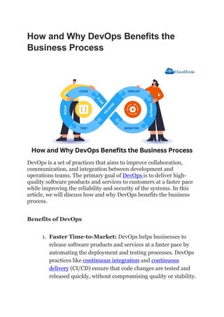 How and Why DevOps Benefits the
Business Process
DevOps is a set of practices that aims to improve collaboration,
communication, and integration between development and
operations teams. The primary goal of DevOps is to deliver high-
quality software products and services to customers at a faster pace
while improving the reliability and security of the systems. In this
article, we will discuss how and why DevOps benefits the business
process.
Benefits of DevOps
1. Faster Time-to-Market: DevOps helps businesses to
release software products and services at a faster pace by
automating the deployment and testing processes. DevOps
practices like continuous integration and continuous
delivery (CI/CD) ensure that code changes are tested and
released quickly, without compromising quality or stability.
 