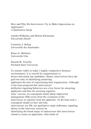How and Why Do Interviewers Try to Make Impressions on
Applicants?
A Qualitative Study
Annika Wilhelmy and Martin Kleinmann
Universität Zürich
Cornelius J. König
Universität des Saarlandes
Klaus G. Melchers
Universität Ulm
Donald M. Truxillo
Portland State University
To remain viable in today’s highly competitive business
environments, it is crucial for organizations to
attract and retain top candidates. Hence, interviewers have the
goal not only of identifying promising
applicants but also of representing their organization. Although
it has been proposed that interviewers’
deliberate signaling behaviors are a key factor for attracting
applicants and thus for ensuring organiza-
tions’ success, no conceptual model about impression
management (IM) exists from the viewpoint of the
interviewer as separate from the applicant. To develop such a
conceptual model on how and why
interviewers use IM, our qualitative study elaborates signaling
theory in the interview context by
identifying the broad range of impressions that interviewers
intend to create on applicants, what kinds of
 