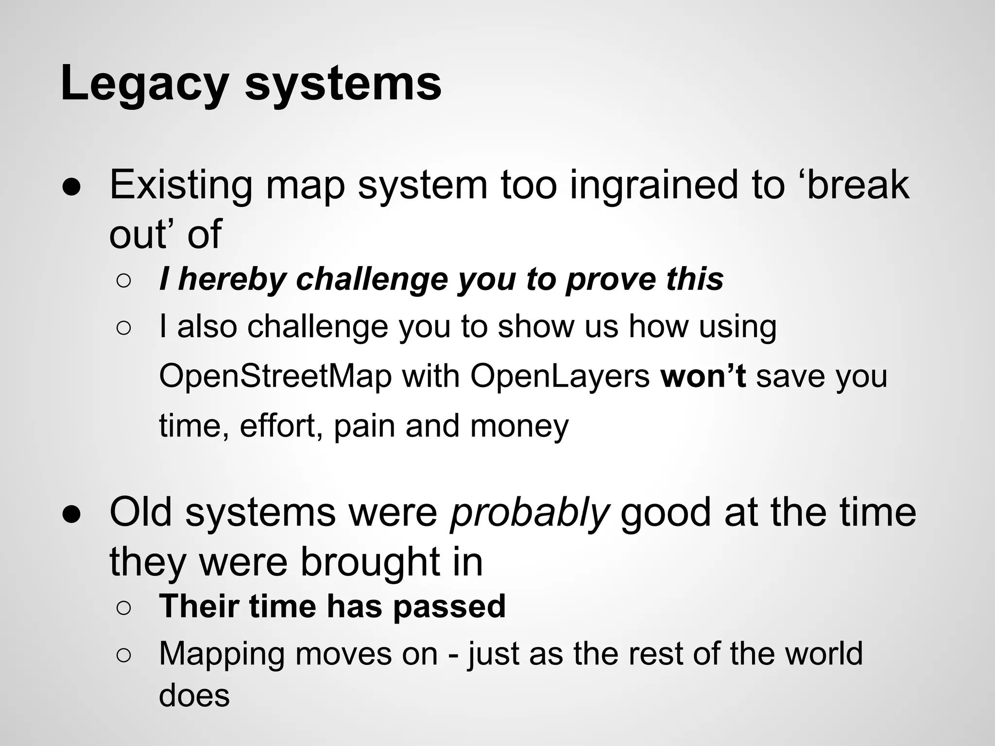 Legacy systems
● Existing map system too ingrained to ‘break
out’ of
○ I hereby challenge you to prove this
○ I also challenge you to show us how using
OpenStreetMap with OpenLayers won’t save you
time, effort, pain and money

● Old systems were probably good at the time
they were brought in
○ Their time has passed
○ Mapping moves on - just as the rest of the world
does

 