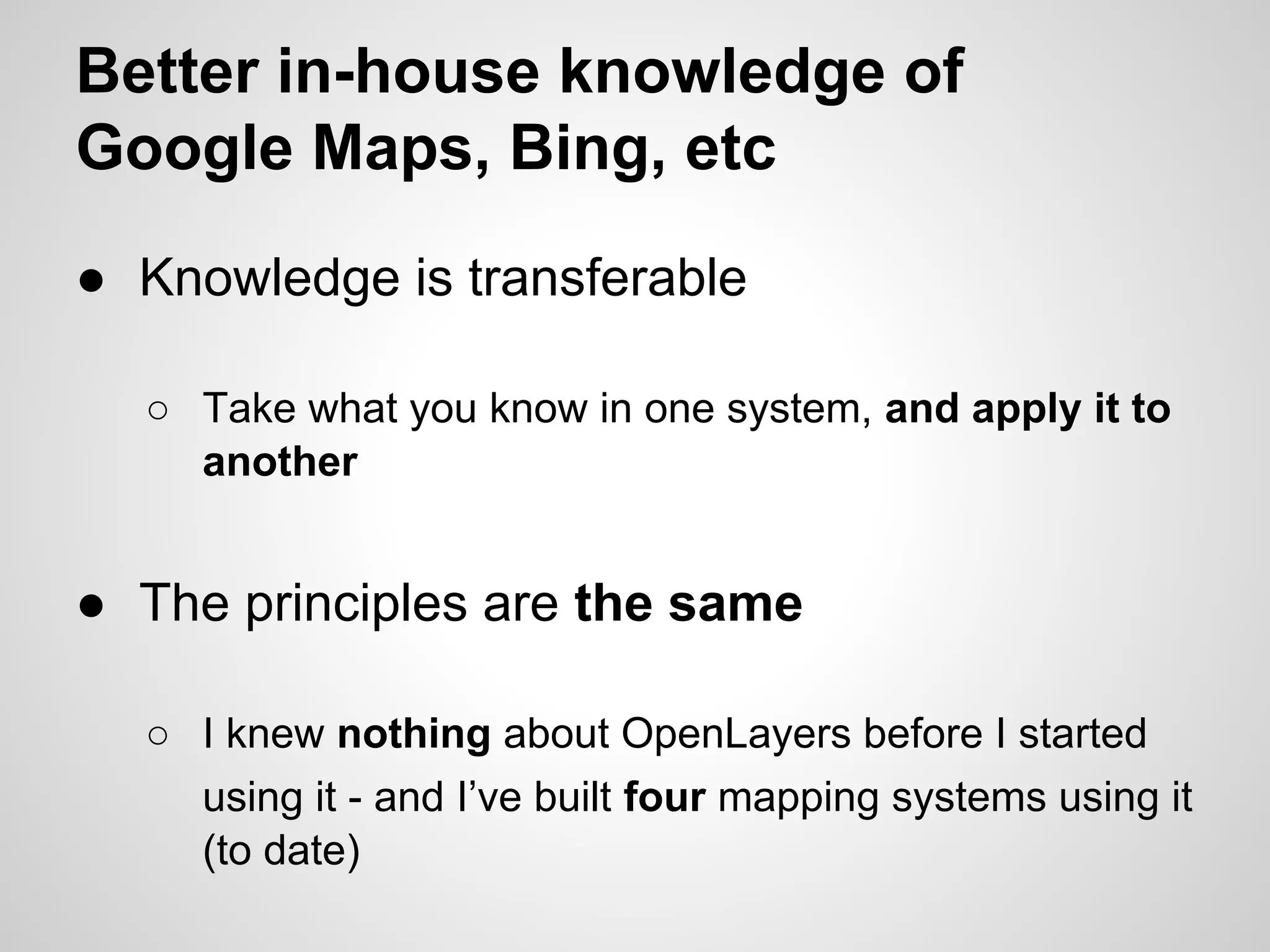Better in-house knowledge of
Google Maps, Bing, etc
● Knowledge is transferable
○ Take what you know in one system, and apply it to
another

● The principles are the same
○ I knew nothing about OpenLayers before I started
using it - and I’ve built four mapping systems using it
(to date)

 