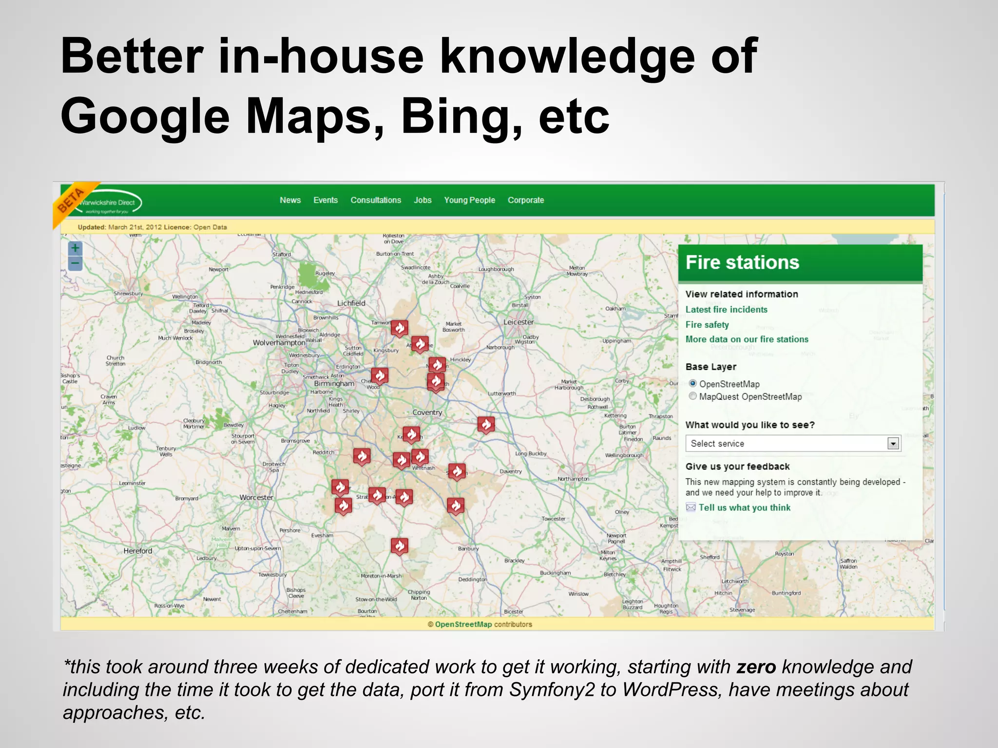 Better in-house knowledge of
Google Maps, Bing, etc

*this took around three weeks of dedicated work to get it working, starting with zero knowledge and
including the time it took to get the data, port it from Symfony2 to WordPress, have meetings about
approaches, etc.

 