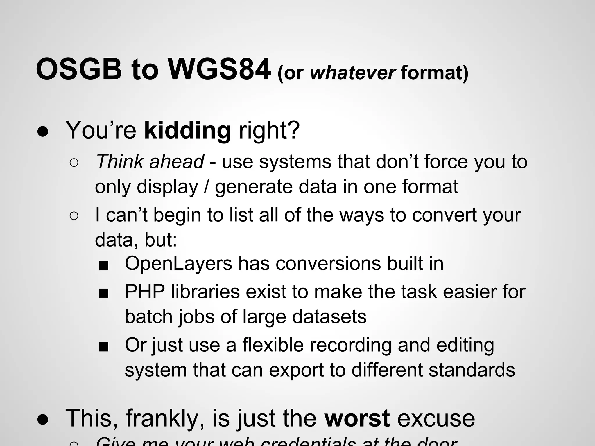 OSGB to WGS84 (or whatever format)
● You’re kidding right?
○ Think ahead - use systems that don’t force you to
only display / generate data in one format
○ I can’t begin to list all of the ways to convert your
data, but:
■ OpenLayers has conversions built in
■ PHP libraries exist to make the task easier for
batch jobs of large datasets
■ Or just use a flexible recording and editing
system that can export to different standards

● This, frankly, is just the worst excuse

 