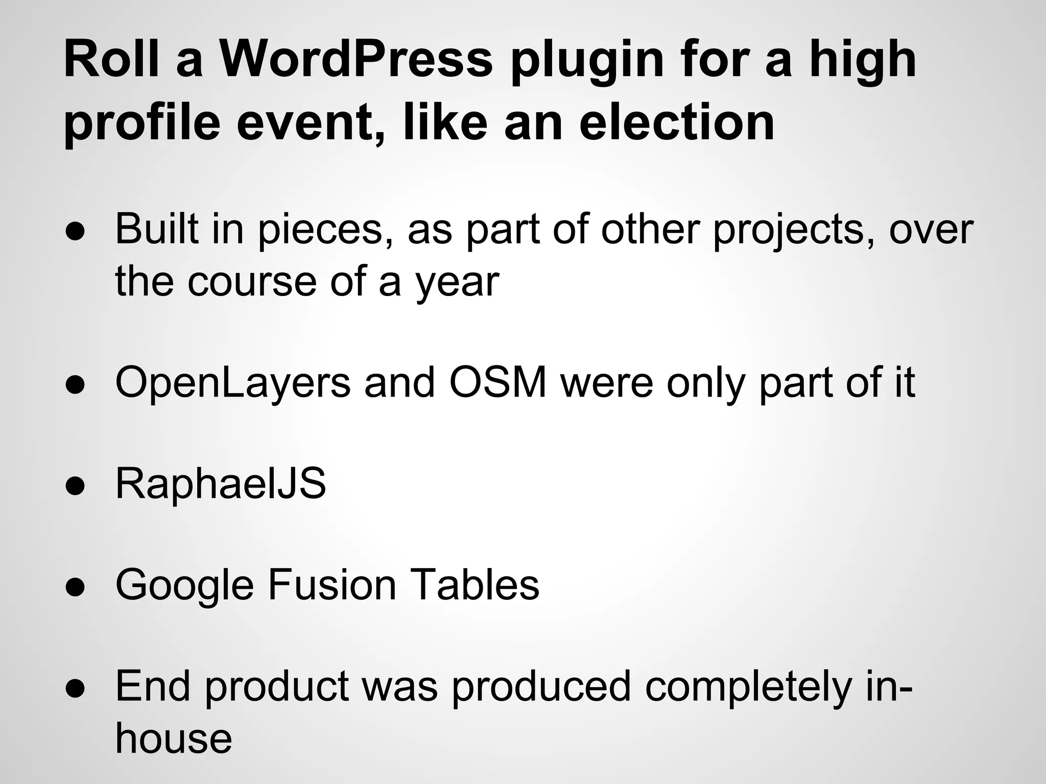 Roll a WordPress plugin for a high
profile event, like an election
● Built in pieces, as part of other projects, over
the course of a year
● OpenLayers and OSM were only part of it
● RaphaelJS
● Google Fusion Tables
● End product was produced completely inhouse

 