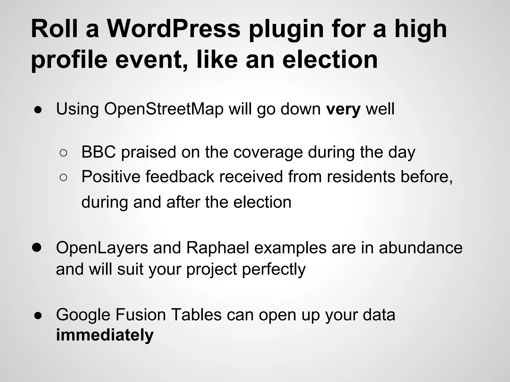 Roll a WordPress plugin for a high
profile event, like an election
● Using OpenStreetMap will go down very well
○ BBC praised on the coverage during the day
○ Positive feedback received from residents before,
during and after the election

● OpenLayers and Raphael examples are in abundance
and will suit your project perfectly
● Google Fusion Tables can open up your data
immediately

 