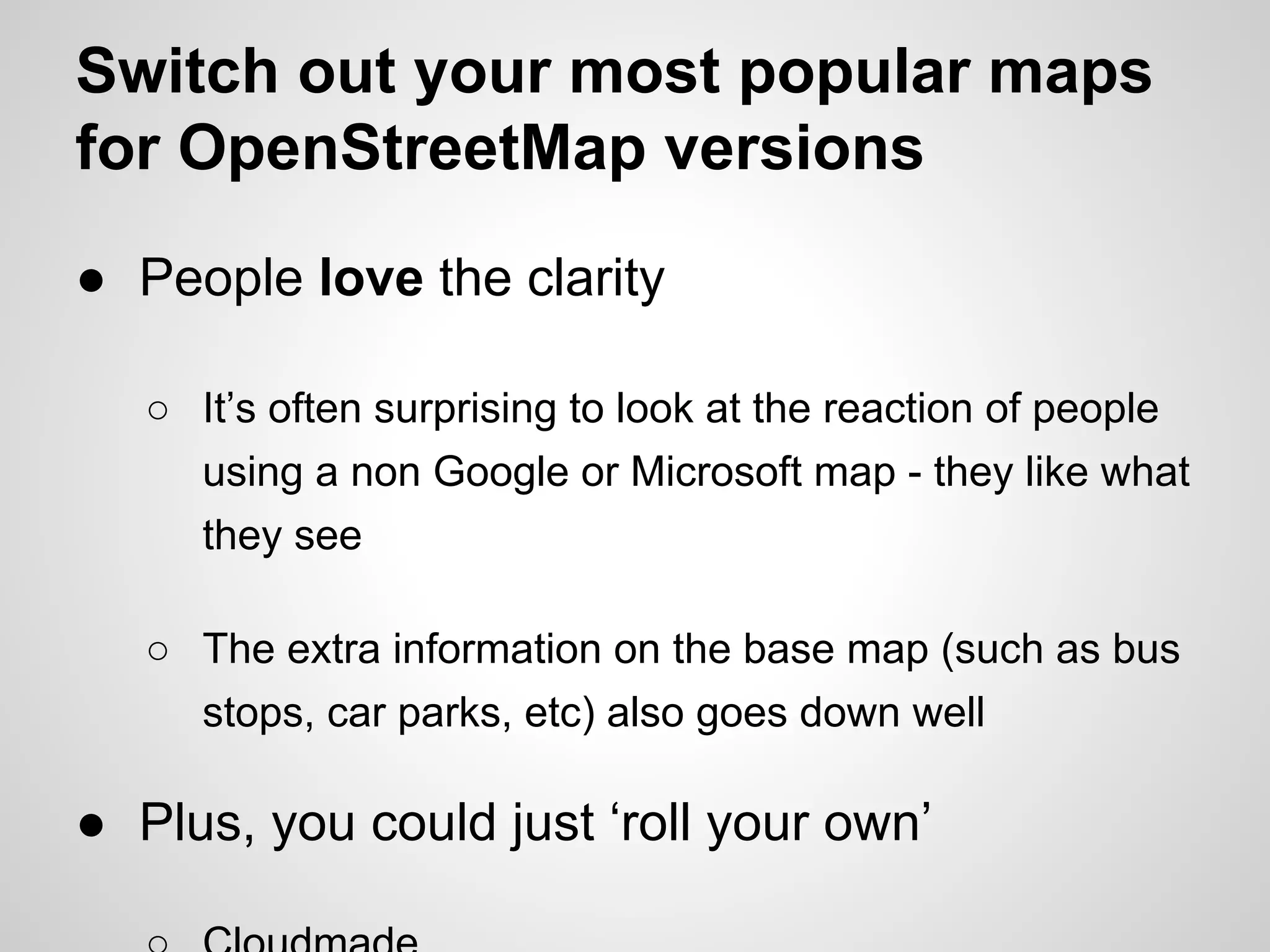 Switch out your most popular maps
for OpenStreetMap versions
● People love the clarity
○ It’s often surprising to look at the reaction of people
using a non Google or Microsoft map - they like what
they see
○ The extra information on the base map (such as bus
stops, car parks, etc) also goes down well

● Plus, you could just ‘roll your own’

 