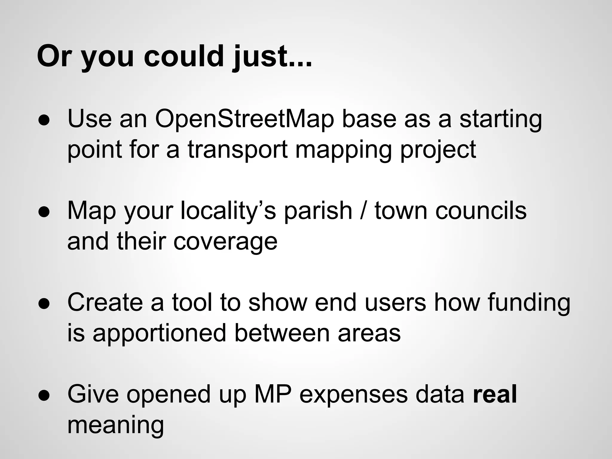 Or you could just...
● Use an OpenStreetMap base as a starting
point for a transport mapping project
● Map your locality’s parish / town councils
and their coverage
● Create a tool to show end users how funding
is apportioned between areas
● Give opened up MP expenses data real
meaning

 