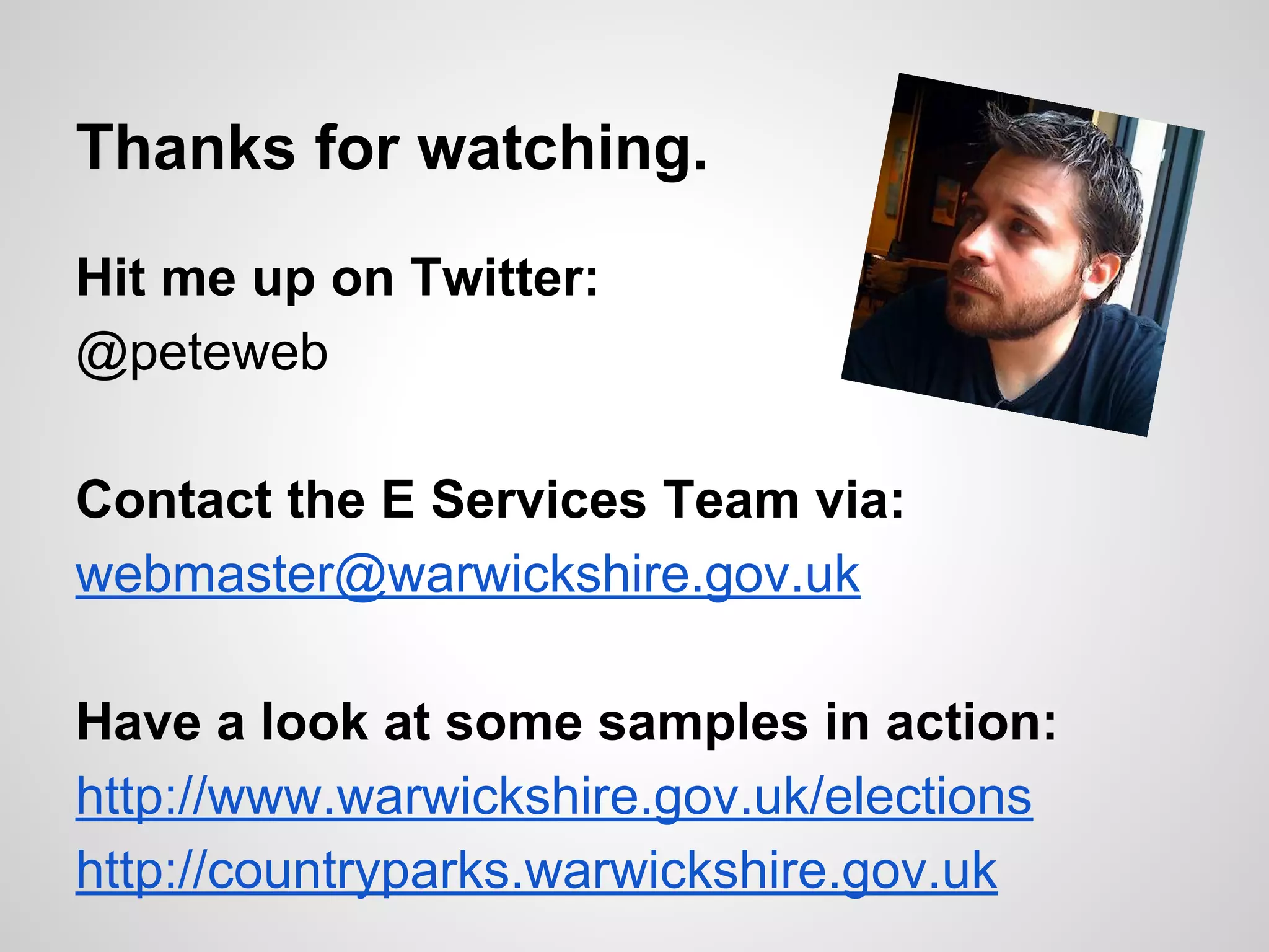 Thanks for watching.
Hit me up on Twitter:
@peteweb
Contact the E Services Team via:
webmaster@warwickshire.gov.uk
Have a look at some samples in action:
http://www.warwickshire.gov.uk/elections
http://countryparks.warwickshire.gov.uk

 