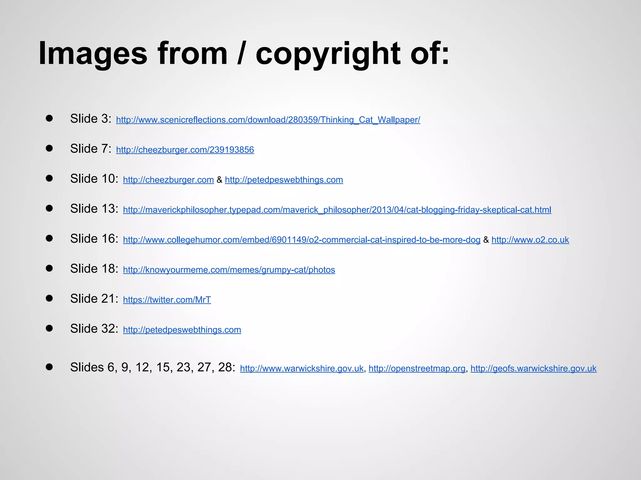 Images from / copyright of:
●

Slide 3:

http://www.scenicreflections.com/download/280359/Thinking_Cat_Wallpaper/

●

Slide 7:

http://cheezburger.com/239193856

●

Slide 10:

http://cheezburger.com & http://petedpeswebthings.com

●

Slide 13:

http://maverickphilosopher.typepad.com/maverick_philosopher/2013/04/cat-blogging-friday-skeptical-cat.html

●

Slide 16:

http://www.collegehumor.com/embed/6901149/o2-commercial-cat-inspired-to-be-more-dog & http://www.o2.co.uk

●

Slide 18:

http://knowyourmeme.com/memes/grumpy-cat/photos

●

Slide 21:

https://twitter.com/MrT

●

Slide 32:

http://petedpeswebthings.com

●

Slides 6, 9, 12, 15, 23, 27, 28:

http://www.warwickshire.gov.uk, http://openstreetmap.org, http://geofs.warwickshire.gov.uk

 