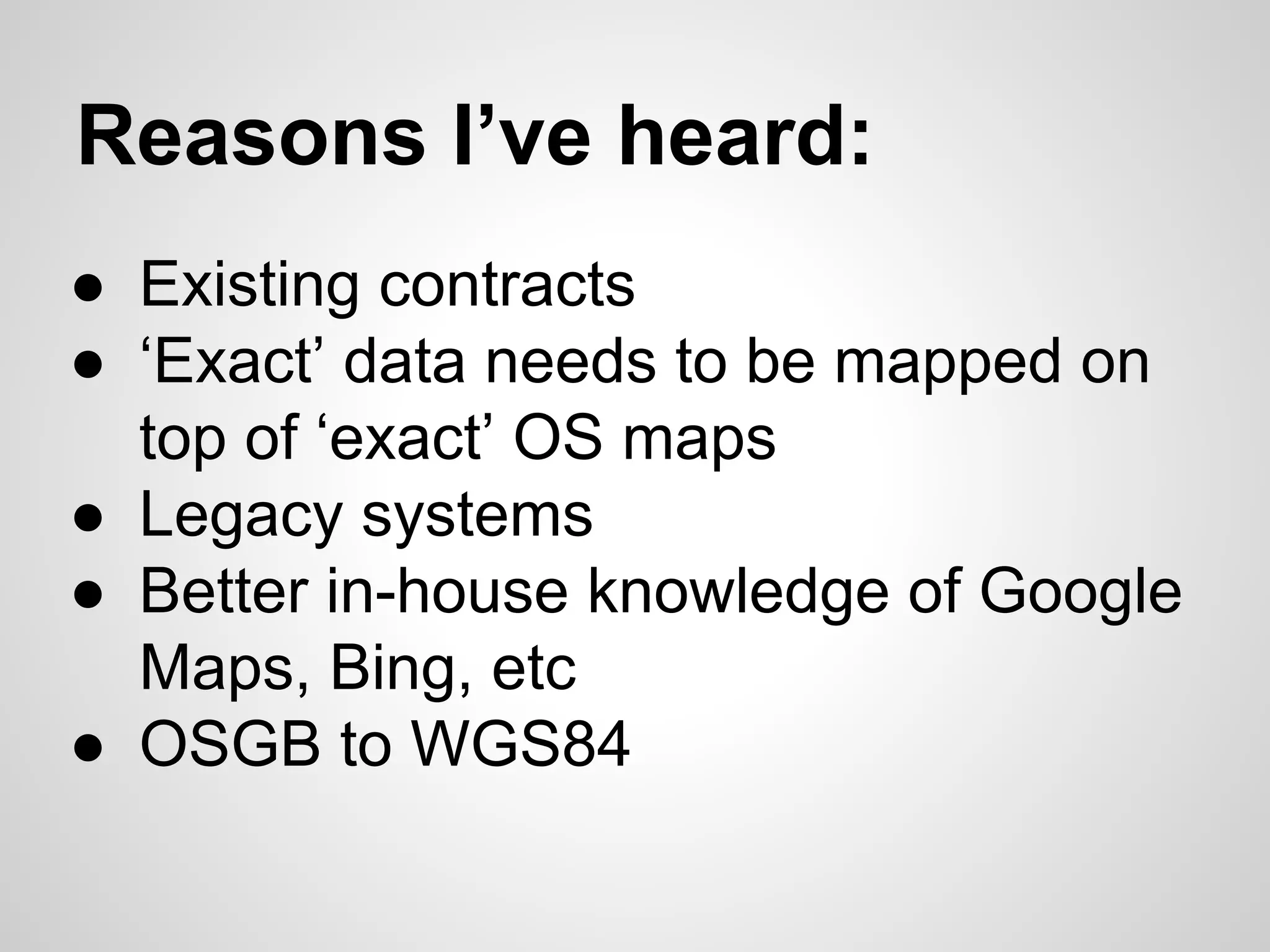Reasons I’ve heard:
● Existing contracts
● ‘Exact’ data needs to be mapped on
top of ‘exact’ OS maps
● Legacy systems
● Better in-house knowledge of Google
Maps, Bing, etc
● OSGB to WGS84

 