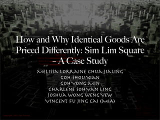 How and Why Identical Goods Are
Priced Diﬀerently: Sim Lim Square
         – A Case Study
     Melissa Lorraine Chua Jialing
             Goh Shou Xian
             Goh Yong Min
        Charlene Soh Yan Ling
        Joshua Wong Weng Yew
       Vincent Fu Jing Cai (MIA)
 