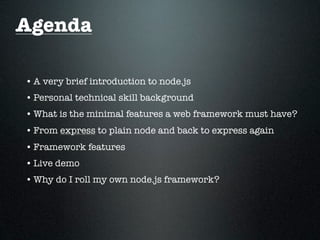 Agenda

• A very brief introduction to node.js
• Personal technical skill background
• What is the minimal features a web framework must have?
• From express to plain node and back to express again
• Framework features
• Live demo
• Why do I roll my own node.js framework?
 