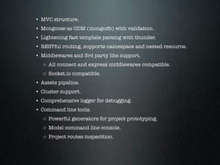 • MVC structure.
• Mongoose as ODM (mongodb) with validation.
• Lightening fast template parsing with thunder.
• RESTful routing, supports namespace and nested resource.
• Middlewares and 3rd party libs support.
   ◦ All connect and express middlewares compatible.
   ◦ Socket.io compatible.
• Assets pipeline.
• Cluster support.
• Comprehensive logger for debugging.
• Command line tools.
   ◦ Powerful generators for project prototyping.
   ◦ Model command line console.
   ◦ Project routes inspecttion.
 