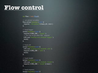 Flow control
     var ﬂow = new Flow();

     // set global variables
     ﬂow.series( function ( next ){
       require( './lib/global' )( base_dir, next );
     }).

     // load logger
     series( function ( next ){
       require( CORE_DIR + 'logger' );
       // this has to go after the `require`
       LOG.sys( 'loading core module: logger' );
       next();
     }).

     // load util
     series( function ( next ){
       LOG.sys( 'loading core module: utils' );
       require( CORE_DIR + 'utils' );
       next();
     }).

     // load model
     series( function ( next ){
       LOG.sys( 'loading core module: model' );
       require( CORE_DIR + 'model' )( next );
     }).

     // load express
     series( function ( next ){
 