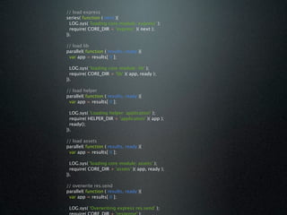 // load express
series( function ( next ){
  LOG.sys( 'loading core module: express' );
  require( CORE_DIR + 'express' )( next );
}).

// load lib
parallel( function ( results, ready ){
 var app = results[ 0 ];

  LOG.sys( 'loading core module: lib' );
  require( CORE_DIR + 'lib' )( app, ready );
}).

// load helper
parallel( function ( results, ready ){
 var app = results[ 0 ];

  LOG.sys( 'Loading helper: application' );
  require( HELPER_DIR + 'application' )( app );
  ready();
}).

// load assets
parallel( function ( results, ready ){
 var app = results[ 0 ];

  LOG.sys( 'loading core module: assets' );
  require( CORE_DIR + 'assets' )( app, ready );
}).

// overwrite res.send
parallel( function ( results, ready ){
 var app = results[ 0 ];

 LOG.sys( 'Overwriting express res.send' );
 